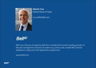 Martin Cox
Global Head of Sales
m.cox@bellid.com

With over 20 years of expertise, Bell ID is considered the world’s leading provider of
lifecycle management solutions for tokens (e.g. smart cards, mobile NFC phones)
deployed in single and multi-application programmes.
www.bellid.com

 