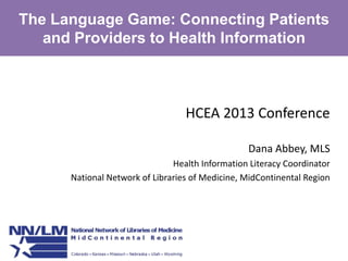The Language Game: Connecting Patients
and Providers to Health Information

HCEA 2013 Conference
Dana Abbey, MLS
Health Information Literacy Coordinator
National Network of Libraries of Medicine, MidContinental Region

 