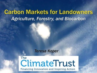 Carbon Markets for Landowners 
Agriculture, Forestry, and Biocarbon 
Teresa Koper 
 