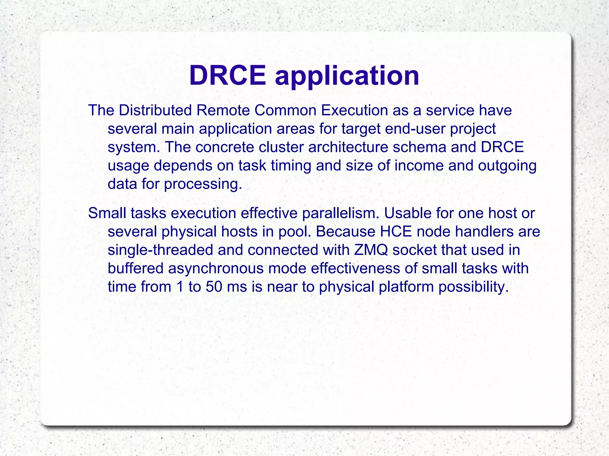 DRCE application
The Distributed Remote Common Execution as a service have
several main application areas for target end-user project
system. The concrete cluster architecture schema and DRCE
usage depends on task timing and size of income and outgoing
data for processing.
Small tasks execution effective parallelism. Usable for one host or
several physical hosts in pool. Because HCE node handlers are
single-threaded and connected with ZMQ socket that used in
buffered asynchronous mode effectiveness of small tasks with
time from 1 to 50 ms is near to physical platform possibility.

 