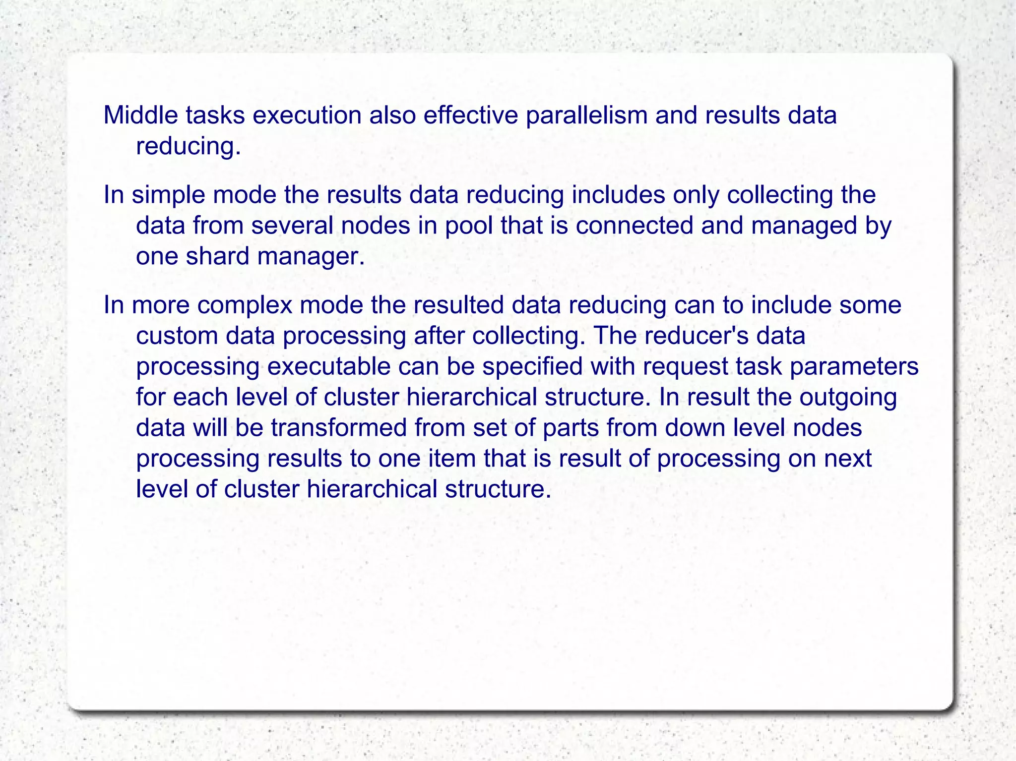Middle tasks execution also effective parallelism and results data
reducing.
In simple mode the results data reducing includes only collecting the
data from several nodes in pool that is connected and managed by
one shard manager.
In more complex mode the resulted data reducing can to include some
custom data processing after collecting. The reducer's data
processing executable can be specified with request task parameters
for each level of cluster hierarchical structure. In result the outgoing
data will be transformed from set of parts from down level nodes
processing results to one item that is result of processing on next
level of cluster hierarchical structure.

 