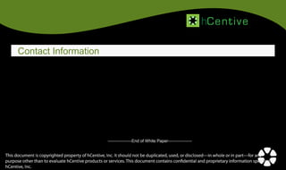hCentive

Technology Solutions to Simplify Healthcare

Contact Information
Corporate Headquarters

Contact Us

hCentive, Inc.

Phone:

800-984-7952

Sales:

sales@hcentive.com

Support:

media@hcentive.com

Partnerships:

partnerships@hcentive.com

12355 Sunrise Valley Drive,
Suite 630, Reston, Virginia 20191

-----------------End of White Paper-----------------

This document is copyrighted property of hCentive, Inc. It should not be duplicated, used, or disclosed—in whole or in part—for any
11
purpose other than to evaluate hCentive products or services. This document contains confidential and proprietary information specific to
hCentive, Inc.

 