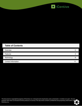 hC ent iv e

Technology Solutions to Simplify Healthcare

Table of Contents
Overview

3

Features

3

Technology

8

Contact Information

11

This document is copyrighted property of hCentive, Inc. It should not be duplicated, used, or disclosed—in whole or in part—for any
purpose other than to evaluate hCentive products or services. This document contains confidential and proprietary information specific to
hCentive, Inc.

 