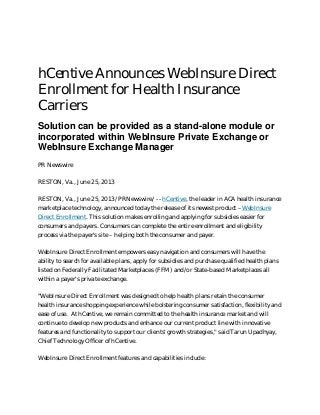 hCentive Announces WebInsure Direct
Enrollment for Health Insurance
Carriers
Solution can be provided as a stand-alone module or
incorporated within WebInsure Private Exchange or
WebInsure Exchange Manager
PR Newswire
RESTON, Va., June 25, 2013
RESTON, Va., June 25, 2013 /PRNewswire/ -- hCentive, the leader in ACA health insurance
marketplace technology, announced today the release of its newest product –WebInsure
Direct Enrollment. This solution makes enrolling and applying for subsidies easier for
consumers and payers. Consumers can complete the entire enrollment and eligibility
process via the payer's site – helping both the consumer and payer.
WebInsure Direct Enrollment empowers easy navigation and consumers will have the
ability to search for available plans, apply for subsidies and purchase qualified health plans
listed on Federally Facilitated Marketplaces (FFM) and/or State-based Marketplaces all
within a payer's private exchange.
"WebInsure Direct Enrollment was designed to help health plans retain the consumer
health insurance shopping experience while bolstering consumer satisfaction, flexibility and
ease of use. At hCentive, we remain committed to the health insurance market and will
continue to develop new products and enhance our current product line with innovative
features and functionality to support our clients' growth strategies," said Tarun Upadhyay,
Chief Technology Officer of hCentive.
WebInsure Direct Enrollment features and capabilities include:

 