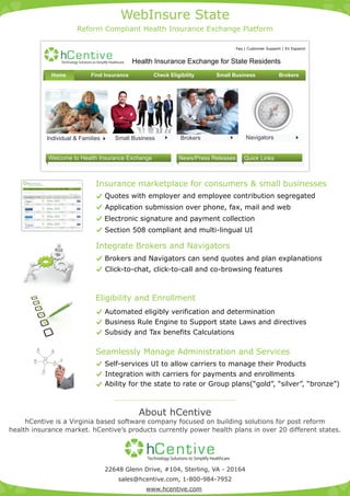 WebInsure State
                                                                                                                                                             Reform Compliant Health Insurance Exchange Platform

                                                                                                                                                                                                                                                                             Faq | Customer Support | En Espanol

                                                                                                           hCen t iv e                                                                            Health Insurance Exchange for State Residents
                                                                                     Home                                                                                        Find Insurance         Check Eligibility                                Small Business                           Brokers




                                                                                                                                                                                                                           Enrollment period for small
                                                                                                                                                                                                                    Members of Congress to get health         Broker Login

                                                                    Individual & Families                                                                                                Small Business            Brokers                                                        Navigators
                                                                                                                                                                                                                           business opens from Jan 01, 2014
                                                                                                                                                                                                                    care insurance through Exchanges




                                                                          Welcome to Health Insurance Exchange                                                                                                    News/Press Releases                                            Quick Links



               hCentive
     You searched 1 applicant, Zip: 20164, Georgia, Effective Date: 3/16/2011 , Plan type: All Plans,      1   Get Quotes      2   Compare Plans    3
                                                                                                                                                           Live Chat | Sign In




                                                                                                                                                         Apply Online
                                                                                                                                                                                  Insurance marketplace for consumers & small businesses
                                                                                                                                                                                      Quotes with employer and employee contribution segregated
    Choose from 25 plans starting as low as $47.40 a month         [Reset All]

                                                                                                                                       [+] Filter Your Results


         Compare up to 4 plans.            Sort By:   Category      Quality Rating       Customer Rating       Out-of-Pocket                       Monthly Price
         (view your choices below)
       $35 Copay POS $10,000 Basic                    Category      Quality Rating       Customer Rating       Out-of-Pocket                                 $64.65
                                                                                                                 $20,000                                         Apply




                                                                                                                                                                                      Application submission over phone, fax, mail and web
          Deductible                   Coinsurance                   Office Visits                      HSA Compatible                 Mental Health
           $20,000                         30%                       $35 Copay



       $35 Copay POS $10,000 Basic                    Category      Quality Rating       Customer Rating       Out-of-Pocket                                 $64.65
                                                                                                                 $20,000                                         Apply

          Deductible                   Coinsurance                   Office Visits                      HSA Compatible                 Mental Health
           $20,000                         30%                       $35 Copay




                                                                                                                                                                                      Electronic signature and payment collection
       $35 Copay POS $10,000 Basic                    Category      Quality Rating       Customer Rating       Out-of-Pocket                                 $64.65
           CELTIC                                                                                                $20,000                                         Apply

          Deductible                   Coinsurance                   Office Visits                      HSA Compatible                 Mental Health
           $20,000                         30%                       $35 Copay



       $35 Copay POS $10,000 Basic                    Category      Quality Rating       Customer Rating       Out-of-Pocket                                 $64.65

             Aetna
                                                                                                                 $20,000                                         Apply




                                                                                                                                                                                      Section 508 compliant and multi-lingual UI
          Deductible                   Coinsurance                   Office Visits                      HSA Compatible                 Mental Health
           $20,000                         30%                       $35 Copay




                                                                                                                                                                                  Integrate Brokers and Navigators
                                                                                                                                                                                      Brokers and Navigators can send quotes and plan explanations
                                                                                                                                                                                      Click-to-chat, click-to-call and co-browsing features



                                                                                                                                                                                  Eligibility and Enrollment
                                                                                                                                                                                      Automated eligibly verification and determination
                                                                                                                                                                                      Business Rule Engine to Support state Laws and directives
                                                                                                                                                                                      Subsidy and Tax benefits Calculations

                                                                                                                                                                                  Seamlessly Manage Administration and Services
                                                                                                                                                                                      Self-services UI to allow carriers to manage their Products
                                                                                                                                                                                      Integration with carriers for payments and enrollments
                                                                                                                                                                                      Ability for the state to rate or Group plans(“gold”, “silver”, “bronze”)



                                                                                                                                                                                                    About hCentive
     hCentive is a Virginia based software company focused on building solutions for post reform
health insurance market. hCentive’s products currently power health plans in over 20 different states.


                                                                                                                                                                                                      hC ent iv e
                                                                                                                                                                                      22648 Glenn Drive, #104, Sterling, VA - 20164
                                                                                                                                                                                           sales@hcentive.com, 1-800-984-7952
                                                                                                                                                                                                      www.hcentive.com
 