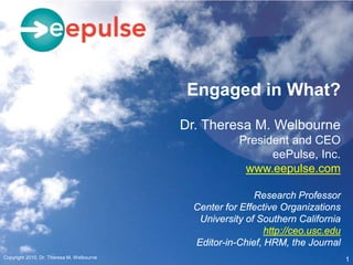 Engaged in What?
                                           Dr. Theresa M. Welbourne
                                                       President and CEO
                                                             eePulse, Inc.
                                                        www.eepulse.com

                                                           Research Professor
                                             Center for Effective Organizations
                                              University of Southern California
                                                              http://ceo.usc.edu
                                             Editor-in-Chief, HRM, the Journal
Copyright 2010, Dr. Theresa M. Welbourne
                                                                                   1
 