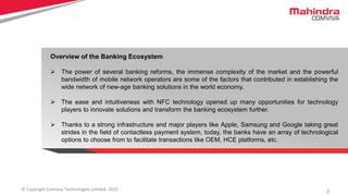 2© Copyright Comviva Technologies Limited. 2015
Overview of the Banking Ecosystem
 The power of several banking reforms, the immense complexity of the market and the powerful
bandwidth of mobile network operators are some of the factors that contributed in establishing the
wide network of new-age banking solutions in the world economy.
 The ease and intuitiveness with NFC technology opened up many opportunities for technology
players to innovate solutions and transform the banking ecosystem further.
 Thanks to a strong infrastructure and major players like Apple, Samsung and Google taking great
strides in the field of contactless payment system, today, the banks have an array of technological
options to choose from to facilitate transactions like OEM, HCE platforms, etc.
 