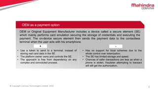 3© Copyright Comviva Technologies Limited. 2015
OEM as a payment option
OEM or Original Equipment Manufacturer includes a device called a secure element (SE)
which mainly performs card emulation securing the storage of credentials and executing the
payment. The on-device secure element then sends the payment data to the contactless
terminal when the user acts with his smartphone.
+ -
• Use a token to send to a terminal, instead of
storing real card data in the SE.
• The platform owner owns and controls the SE.
• The approach is free from dependency on any
complex and convoluted process.
• Has no support for local schemes due to the
whole control over tokenization.
• The SE has limited storage and speed.
• Chances of safer transactions are less as when a
phone is stolen, fraudster attempting to transact
will still get the authorization.
 