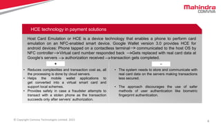 4© Copyright Comviva Technologies Limited. 2015
HCE technology in payment solutions
Host Card Emulation or HCE is a device technology that enables a phone to perform card
emulation on an NFC-enabled smart device. Google Wallet version 3.0 provides HCE for
android devices: Phone tapped on a contactless terminal communicated to the host OS by
NFC controller Virtual card number responded back Gets replaced with real card data at
Google’s servers authorization received transaction gets completed.
+ -
• Reduces complexities and transaction cost as, all
the processing is done by cloud servers.
• Helps the mobile wallet applications to
get converted into a virtual smart card and
support local schemes.
• Provides safety in case a fraudster attempts to
transact with a stolen phone as the transaction
succeeds only after servers’ authorization.
• The system needs to store and communicate with
real card data on the servers making transactions
less secured.
• The approach discourages the use of safer
methods of user authentication like biometric
fingerprint authentication.
 