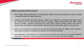 5© Copyright Comviva Technologies Limited. 2015
Which one banks should choose?
 Both Google Wallet (HCE platform) and ApplePay (OEM) have been facilitating the banks to create
a seamless system of mobile payments.
 Adapting HCE platform gives the banks an easier way to deploy the contactless payments system
as it frees them from the strenuous task of managing multiple relationships with OEMs, token
service providers, payment processors and many other external parties. Banks only need to
analyze and comprehend customer-driven solutions from the information gained in the process.
 HCE is not secured as compared to the Secured Element provided by OEMs, which requires a
tokenization process to ensure the transactions are completed securely.
 Sole objective in both options is to provide minimal contact with sound and secured transaction
protocol to customers, so banks should choose the option suited to their internal system.
 