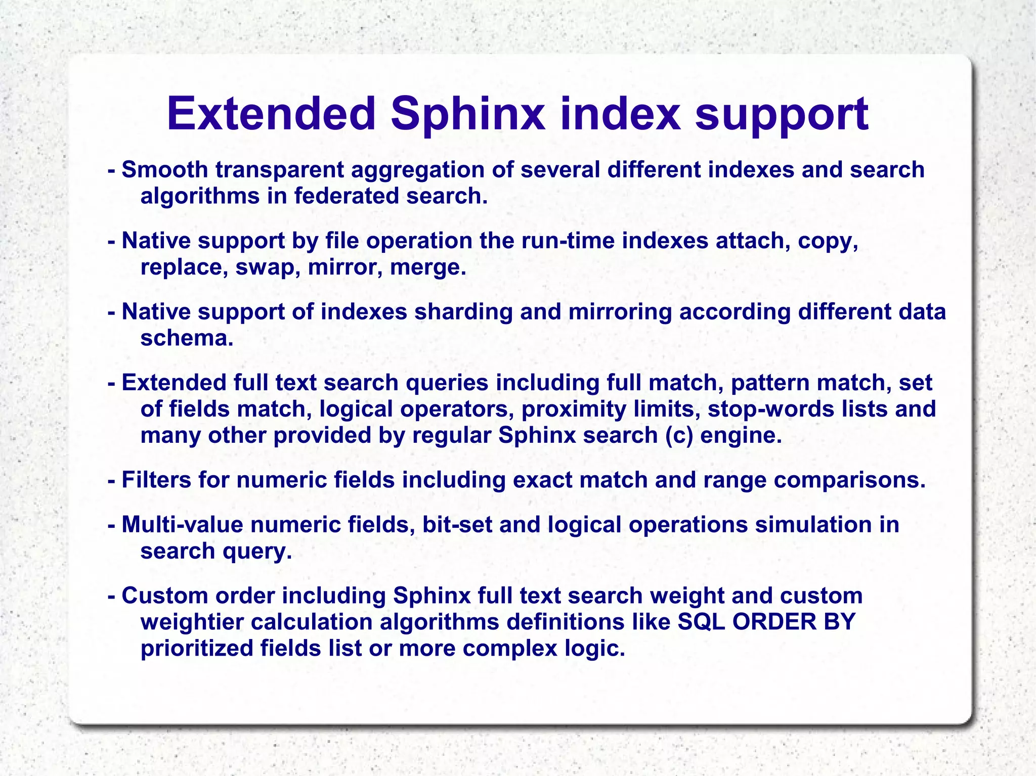 Extended Sphinx index support
- Smooth transparent aggregation of several different indexes and search
algorithms in federated search.
- Native support by file operation the run-time indexes attach, copy,
replace, swap, mirror, merge.
- Native support of indexes sharding and mirroring according different data
schema.
- Extended full text search queries including full match, pattern match, set
of fields match, logical operators, proximity limits, stop-words lists and
many other provided by regular Sphinx search (c) engine.
- Filters for numeric fields including exact match and range comparisons.
- Multi-value numeric fields, bit-set and logical operations simulation in
search query.
- Custom order including Sphinx full text search weight and custom
weightier calculation algorithms definitions like SQL ORDER BY
prioritized fields list or more complex logic.

 