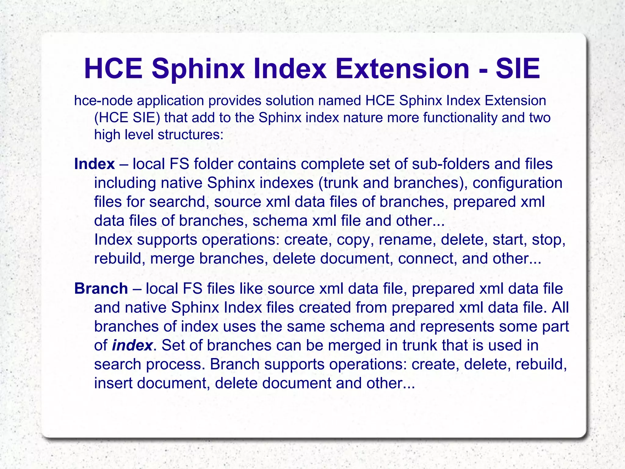 HCE Sphinx Index Extension - SIE
hce-node application provides solution named HCE Sphinx Index Extension
(HCE SIE) that add to the Sphinx index nature more functionality and two
high level structures:

Index – local FS folder contains complete set of sub-folders and files
including native Sphinx indexes (trunk and branches), configuration
files for searchd, source xml data files of branches, prepared xml
data files of branches, schema xml file and other...
Index supports operations: create, copy, rename, delete, start, stop,
rebuild, merge branches, delete document, connect, and other...
Branch – local FS files like source xml data file, prepared xml data file
and native Sphinx Index files created from prepared xml data file. All
branches of index uses the same schema and represents some part
of index. Set of branches can be merged in trunk that is used in
search process. Branch supports operations: create, delete, rebuild,
insert document, delete document and other...

 