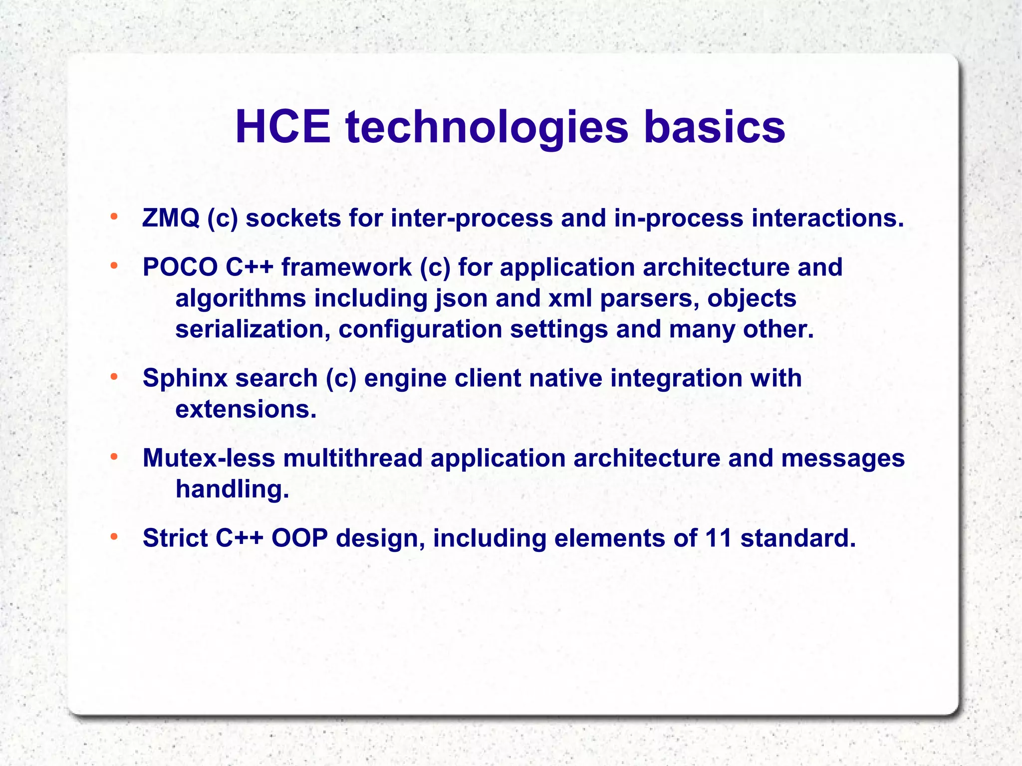 HCE technologies basics
●

●

●

●

●

ZMQ (c) sockets for inter-process and in-process interactions.
POCO C++ framework (c) for application architecture and
algorithms including json and xml parsers, objects
serialization, configuration settings and many other.
Sphinx search (c) engine client native integration with
extensions.
Mutex-less multithread application architecture and messages
handling.
Strict C++ OOP design, including elements of 11 standard.

 