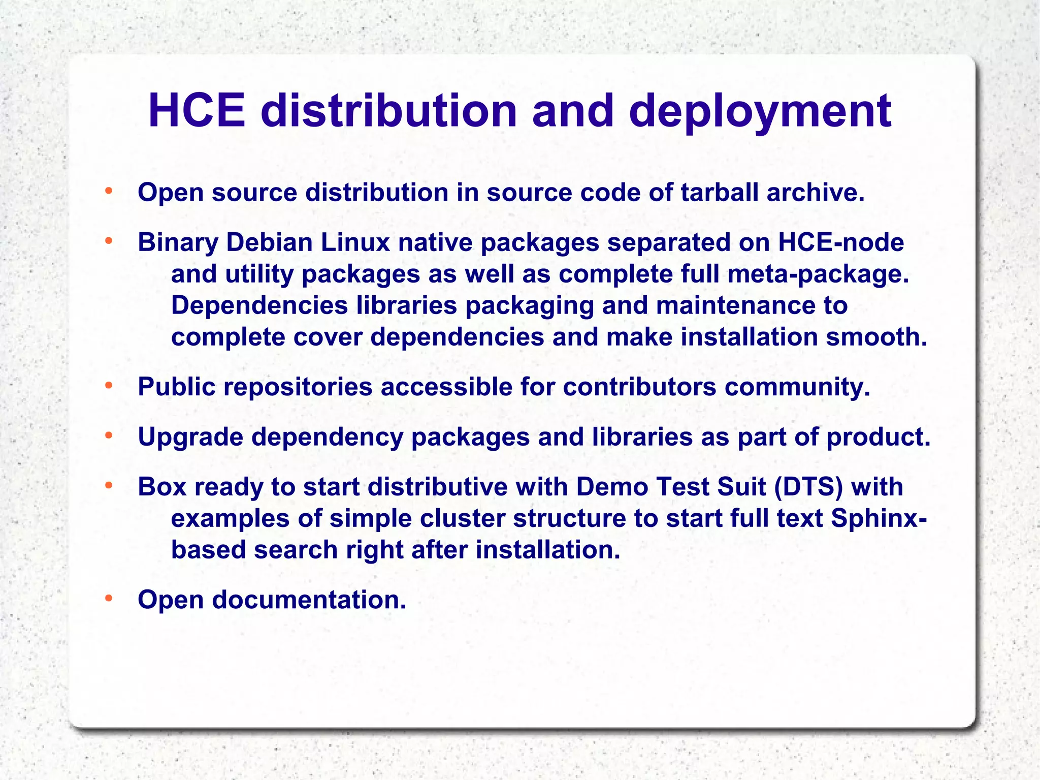 HCE distribution and deployment
●

●

Open source distribution in source code of tarball archive.
Binary Debian Linux native packages separated on HCE-node
and utility packages as well as complete full meta-package.
Dependencies libraries packaging and maintenance to
complete cover dependencies and make installation smooth.

●

Public repositories accessible for contributors community.

●

Upgrade dependency packages and libraries as part of product.

●

●

Box ready to start distributive with Demo Test Suit (DTS) with
examples of simple cluster structure to start full text Sphinxbased search right after installation.
Open documentation.

 