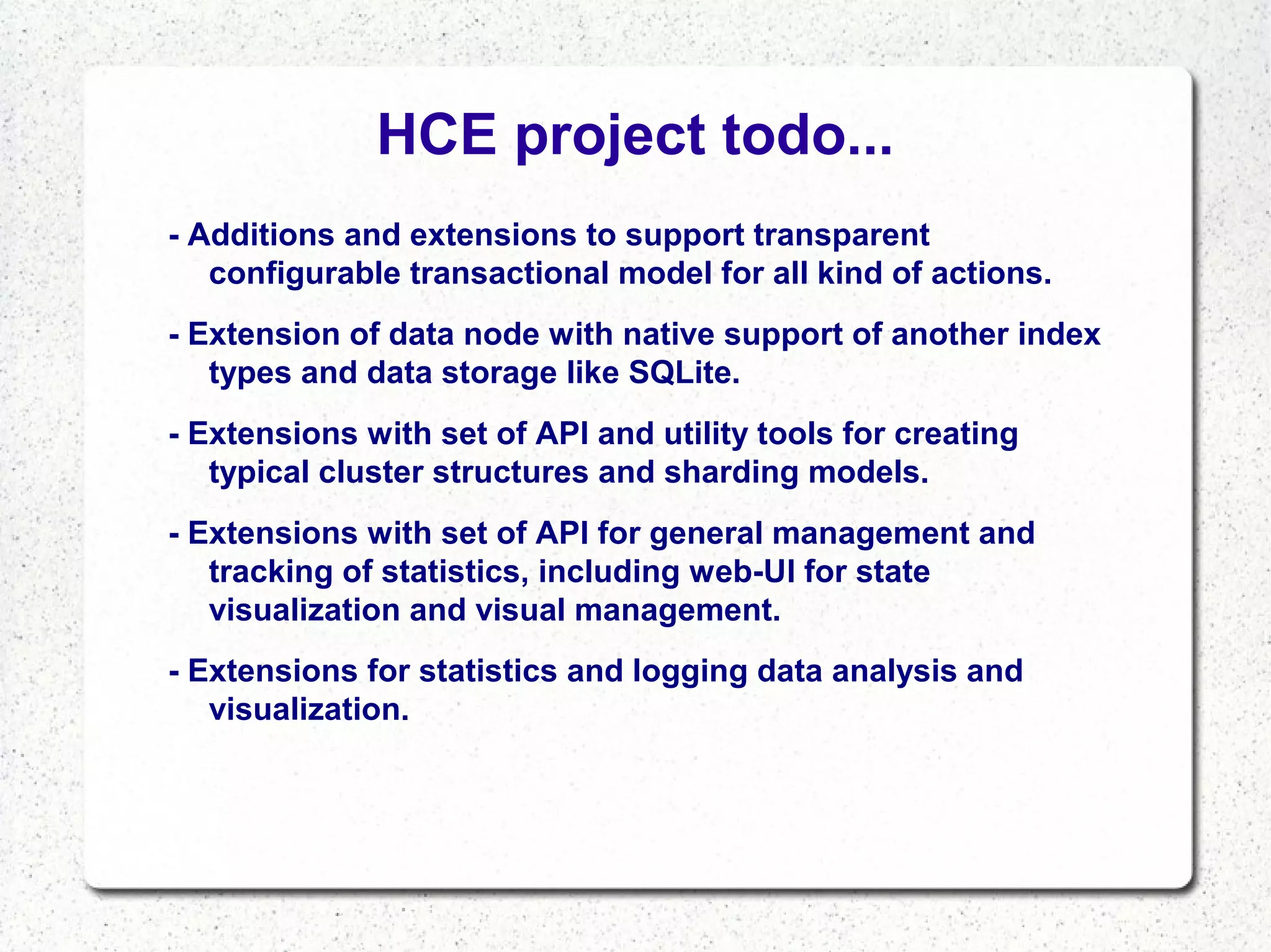 HCE project todo...
- Additions and extensions to support transparent
configurable transactional model for all kind of actions.
- Extension of data node with native support of another index
types and data storage like SQLite.
- Extensions with set of API and utility tools for creating
typical cluster structures and sharding models.
- Extensions with set of API for general management and
tracking of statistics, including web-UI for state
visualization and visual management.
- Extensions for statistics and logging data analysis and
visualization.

 