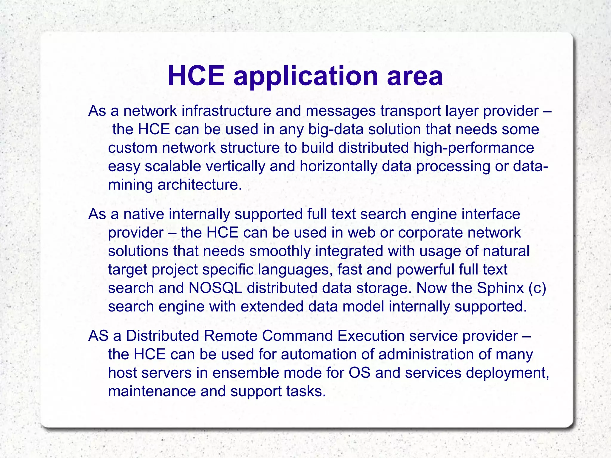 HCE application area
As a network infrastructure and messages transport layer provider –
the HCE can be used in any big-data solution that needs some
custom network structure to build distributed high-performance
easy scalable vertically and horizontally data processing or datamining architecture.
As a native internally supported full text search engine interface
provider – the HCE can be used in web or corporate network
solutions that needs smoothly integrated with usage of natural
target project specific languages, fast and powerful full text
search and NOSQL distributed data storage. Now the Sphinx (c)
search engine with extended data model internally supported.
AS a Distributed Remote Command Execution service provider –
the HCE can be used for automation of administration of many
host servers in ensemble mode for OS and services deployment,
maintenance and support tasks.

 