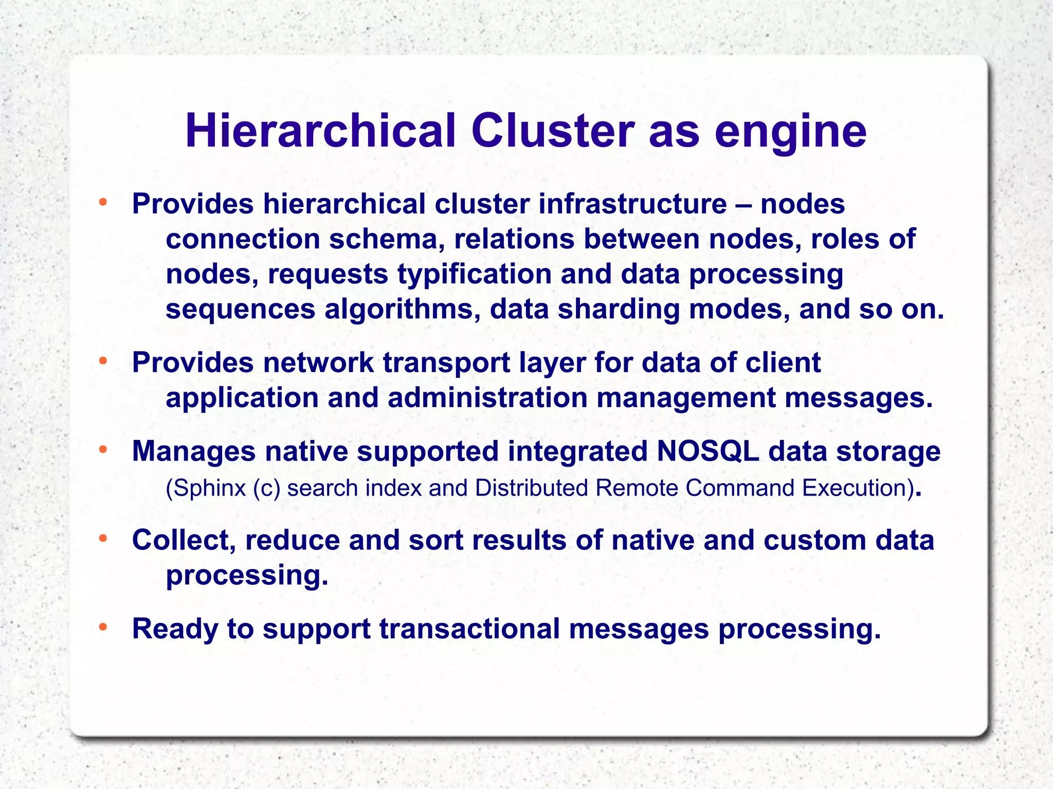 Hierarchical Cluster as engine
●

●

●

●

●

Provides hierarchical cluster infrastructure – nodes
connection schema, relations between nodes, roles of
nodes, requests typification and data processing
sequences algorithms, data sharding modes, and so on.
Provides network transport layer for data of client
application and administration management messages.
Manages native supported integrated NOSQL data storage
(Sphinx (c) search index and Distributed Remote Command Execution).
Collect, reduce and sort results of native and custom data
processing.
Ready to support transactional messages processing.

 