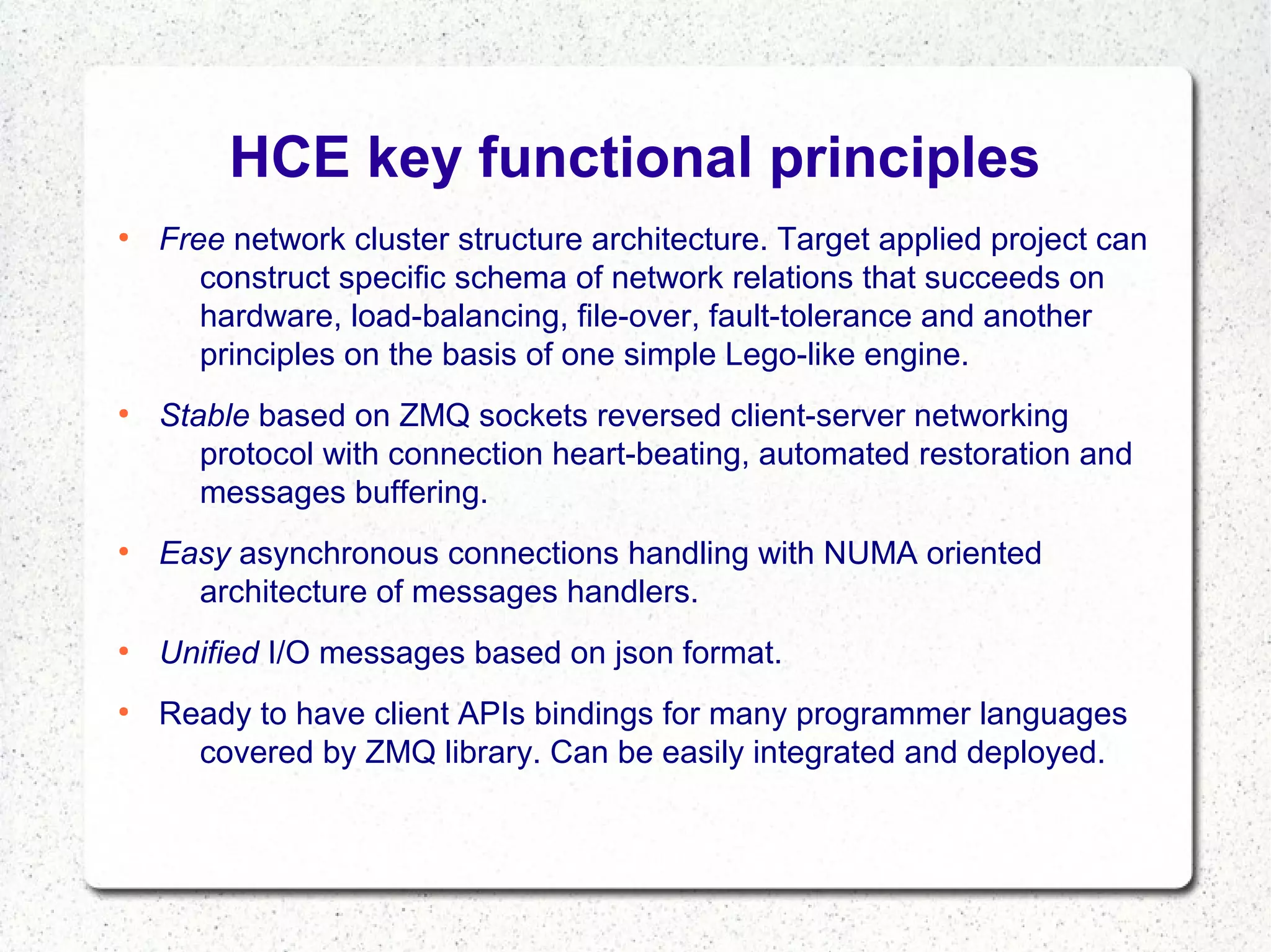 HCE key functional principles
●

●

●

●

●

Free network cluster structure architecture. Target applied project can
construct specific schema of network relations that succeeds on
hardware, load-balancing, file-over, fault-tolerance and another
principles on the basis of one simple Lego-like engine.
Stable based on ZMQ sockets reversed client-server networking
protocol with connection heart-beating, automated restoration and
messages buffering.
Easy asynchronous connections handling with NUMA oriented
architecture of messages handlers.
Unified I/O messages based on json format.
Ready to have client APIs bindings for many programmer languages
covered by ZMQ library. Can be easily integrated and deployed.

 