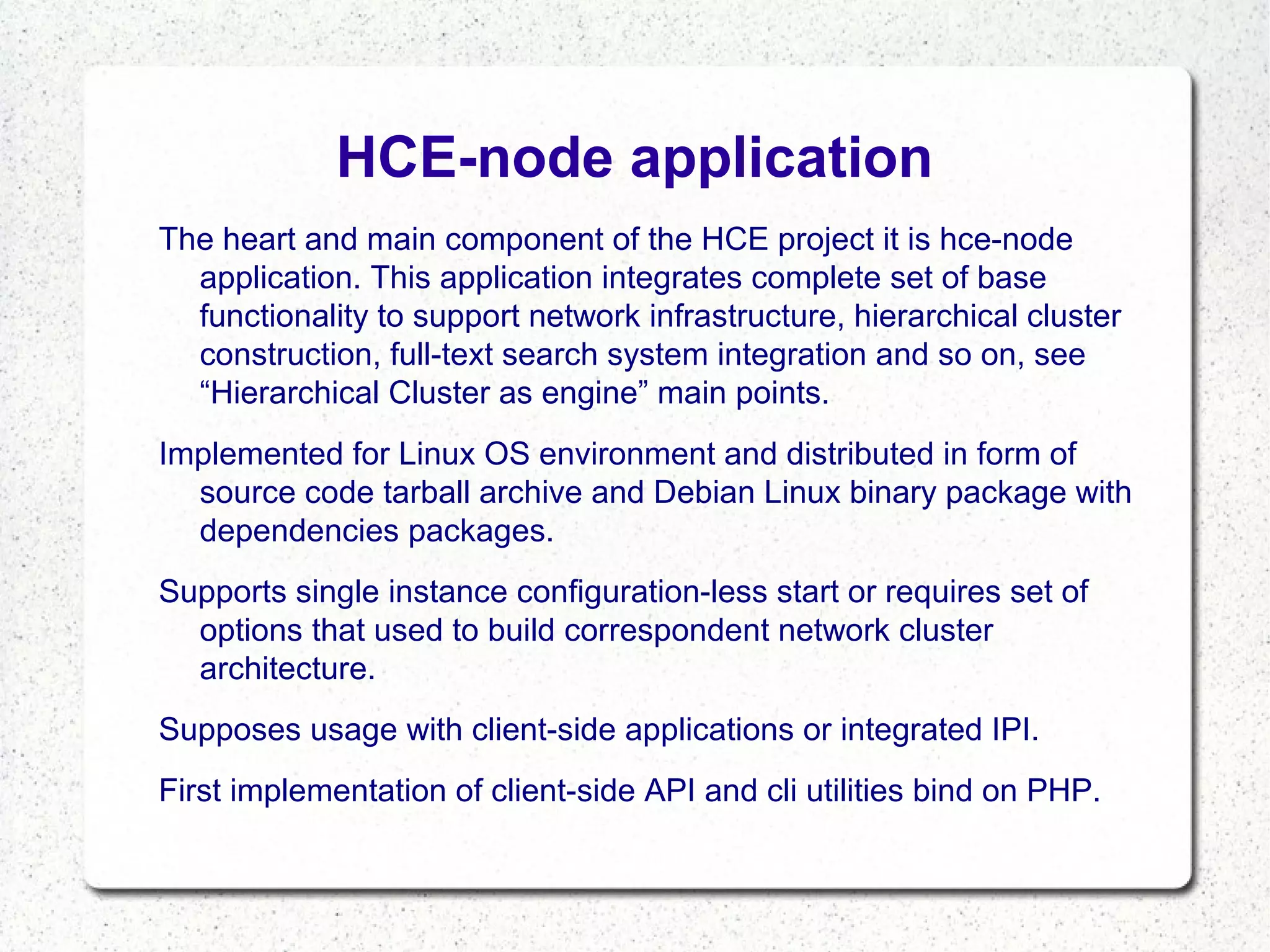 HCE-node application
The heart and main component of the HCE project it is hce-node
application. This application integrates complete set of base
functionality to support network infrastructure, hierarchical cluster
construction, full-text search system integration and so on, see
“Hierarchical Cluster as engine” main points.
Implemented for Linux OS environment and distributed in form of
source code tarball archive and Debian Linux binary package with
dependencies packages.
Supports single instance configuration-less start or requires set of
options that used to build correspondent network cluster
architecture.
Supposes usage with client-side applications or integrated IPI.
First implementation of client-side API and cli utilities bind on PHP.

 