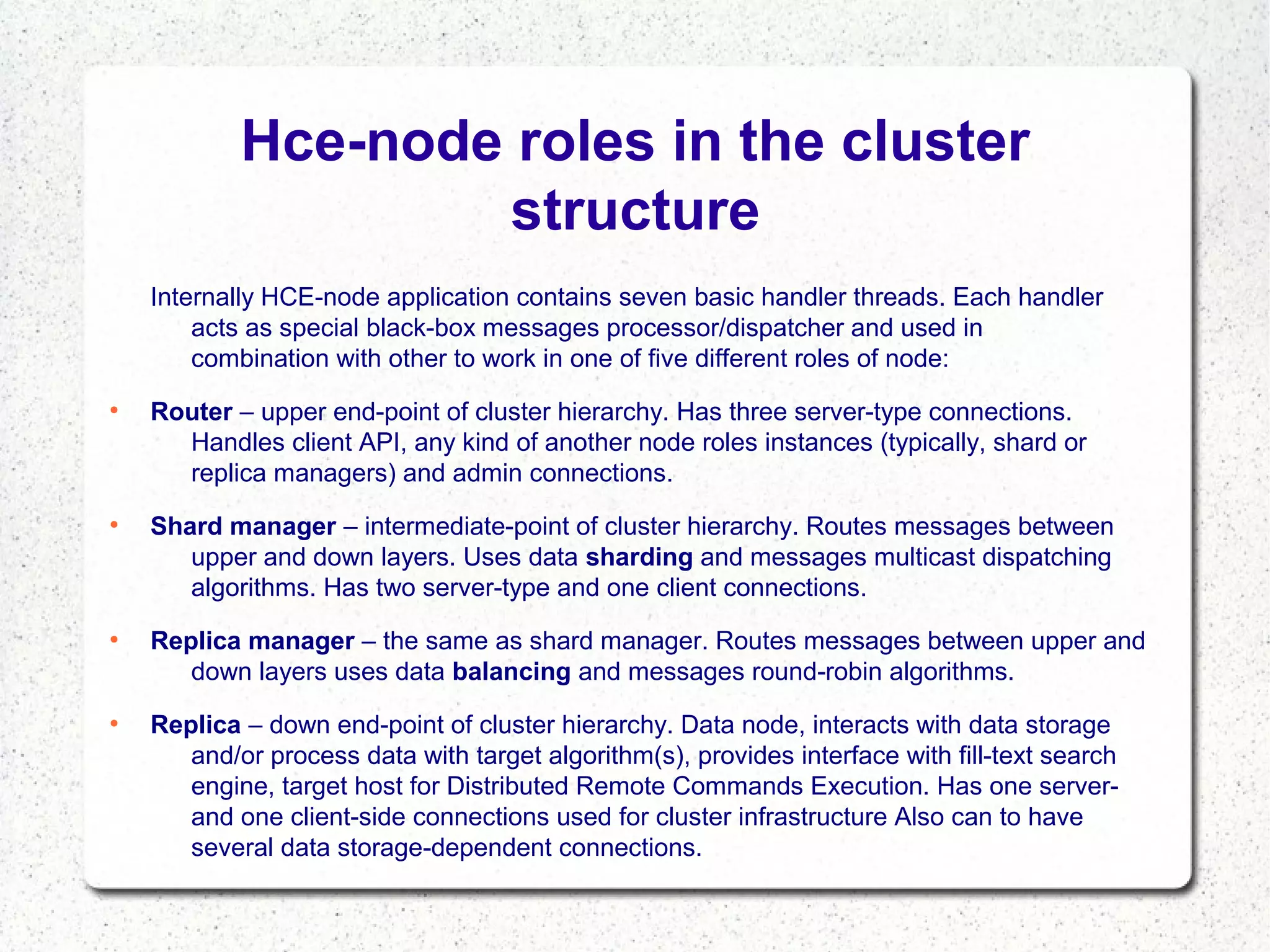Hce-node roles in the cluster
structure
Internally HCE-node application contains seven basic handler threads. Each handler
acts as special black-box messages processor/dispatcher and used in
combination with other to work in one of five different roles of node:
●

●

●

●

Router – upper end-point of cluster hierarchy. Has three server-type connections.
Handles client API, any kind of another node roles instances (typically, shard or
replica managers) and admin connections.
Shard manager – intermediate-point of cluster hierarchy. Routes messages between
upper and down layers. Uses data sharding and messages multicast dispatching
algorithms. Has two server-type and one client connections.
Replica manager – the same as shard manager. Routes messages between upper and
down layers uses data balancing and messages round-robin algorithms.
Replica – down end-point of cluster hierarchy. Data node, interacts with data storage
and/or process data with target algorithm(s), provides interface with fill-text search
engine, target host for Distributed Remote Commands Execution. Has one serverand one client-side connections used for cluster infrastructure Also can to have
several data storage-dependent connections.

 