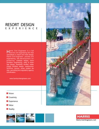 RESORT DESIGN
EXPERIENCE




H    arris Civil Engineers is a full
     service civil engineering firm that
specializes in resort and hotel design.
Harris Civil Engineers provide civil
engineering, site development en-
gineering, roadway design, trans-
portation engineering, utility & drain-
age design, feasibility studies, water
supply facilities design, wastewater
facilities design, reuse system de-
sign, permitting and regulatory agency
coordination.


    www.harriscivilengineers.com




   Vision

   Creativity

   Experience

   Value

   Reality



                                            HARRIS
                                           Harris Civil Engineers, LLC
 