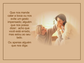 Que nos mande calar a boca ou nos evite um gesto impensado; alguém que nos possa dizer:  acho que você está errado, mas estou ao seu lado. Ou apenas alguém que nos diga: 