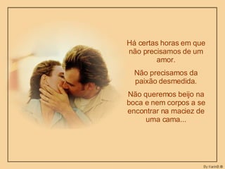 Há certas horas em que não precisamos de um amor. Não precisamos da paixão desmedida. Não queremos beijo na boca e nem corpos a se encontrar na maciez de uma cama... 