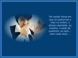 Há certas horas em que só queremos a mão no ombro, o abraço apertado, ou mesmo, o estar ali, quietinho, ao lado ... sem nada dizer ... 
