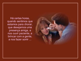 Há certas horas, quando sentimos que estamos para chorar, que desejamos uma presença amiga, a nos ouvir paciente, a brincar com a gente, a nos fazer sorrir ... 