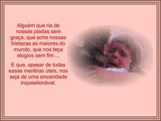 Alguém que ria de nossas piadas sem graça, que ache nossas tristezas as maiores do mundo, que nos teça elogios sem fim ... E que, apesar de todas essas mentiras úteis, nos seja de uma sinceridade inquestionável. 