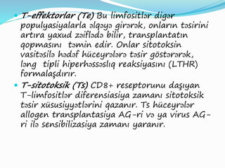  T-effektorlar (Te) Bu limfositlər digər
populyasiyalarla əlqəyə girərək, onların təsirini
artıra yaxud zəiflədə bilir, transplantatın
qopmasını təmin edir. Onlar sitotoksin
vasitəsilə hədəf hüceyrələrə təsir göstərərək,
ləng tipli hiperhəssəslıq reaksiyasını (LTHR)
formalaşdırır.
 T-sitotoksik (Ts) CD8+ reseptorunu daşıyan
T-limfositlər diferensiasiya zamanı sitotoksik
təsir xüsusiyyətlərini qazanır. Ts hüceyrələr
allogen transplantasiya AG-ri və ya virus AG-
ri ilə sensibilizasiya zamanı yaranır.
 