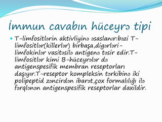 İmmun cavabın hüceyrə tipi
 T-limfositlərin aktivliyinə əsaslanır:bəzi T-
limfositlər(killerlər) birbaşa,digərləri-
limfokinlər vasitəsilə antigenə təsir edir.T-
limfositlər kimi B-hüceyrələr də
antigenspesifik membran reseptorları
daşıyır.T-reseptor kompleksin tərkibinə iki
polipeptid zəncirdən ibarət,çox formalılığı ilə
fərqlənən antigenspesifik reseptorlar daxildir.
 