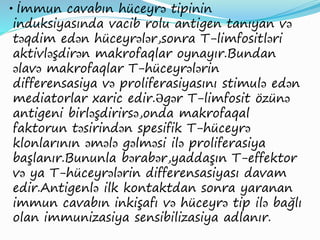 • İmmun cavabın hüceyrə tipinin
induksiyasında vacib rolu antigen tanıyan və
təqdim edən hüceyrələr,sonra T-limfositləri
aktivləşdirən makrofaqlar oynayır.Bundan
əlavə makrofaqlar T-hüceyrələrin
differensasiya və proliferasiyasını stimulə edən
mediatorlar xaric edir.Əgər T-limfosit özünə
antigeni birləşdirirsə,onda makrofaqal
faktorun təsirindən spesifik T-hüceyrə
klonlarının əmələ gəlməsi ilə proliferasiya
başlanır.Bununla bərabər,yaddaşın T-effektor
və ya T-hüceyrələrin differensasiyası davam
edir.Antigenlə ilk kontaktdan sonra yaranan
immun cavabın inkişafı və hüceyrə tip ilə bağlı
olan immunizasiya sensibilizasiya adlanır.
 