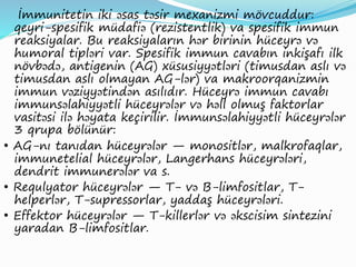 İmmunitetin iki əsas təsir mexanizmi mövcuddur:
qeyri-spesifik müdafiə (rezistentlik) va spesifik immun
reaksiyalar. Bu reaksiyaların hər birinin hüceyrə və
humoral tipləri var. Spesifik immun cavabın inkişafı ilk
növbədə, antigenin (AG) xüsusiyyətləri (timusdan aslı və
timusdan aslı olmayan AG-lər) va makroorqanizmin
immun vəziyyətindən asılıdır. Hüceyrə immun cavabı
immunsəlahiyyətli hüceyrələr və həll olmuş faktorlar
vasitəsi ilə həyata keçirilir. İmmunsəlahiyyətli hüceyrələr
3 qrupa bölünür:
• AG-nı tanıdan hüceyrələr — monositlər, malkrofaqlar,
immunetelial hüceyrələr, Langerhans hüceyrələri,
dendrit immunerələr va s.
• Requlyator hüceyrələr — T- və B-limfositlar, T-
helperlər, T-supressorlar, yaddaş hüceyrələri.
• Effektor hüceyrələr — T-killerlər və əkscisim sintezini
yaradan B-limfositlar.
 