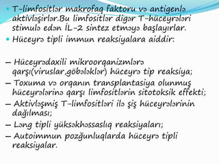  T-limfositlər makrofaq faktoru və antigenlə
aktivləşirlər.Bu limfositlər digər T-hüceyrələri
stimulə edən İL-2 sintez etməyə başlayırlar.
 Hüceyrə tipli immun reaksiyalara aiddir:
― Hüceyrədaxili mikroorqanizmlərə
qarşı(viruslar,göbələklər) hüceyrə tip reaksiya;
― Toxuma və orqanın transplantasiya olunmuş
hüceyrələrinə qarşı limfositlərin sitotoksik effekti;
― Aktivləşmiş T-limfositləri ilə şiş hüceyrələrinin
dağılması;
― Ləng tipli yüksəkhəssaslıq reaksiyaları;
― Autoimmun pozğunluqlarda hüceyrə tipli
reaksiyalar.
 