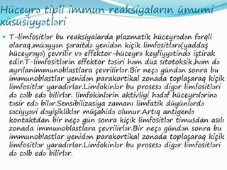 Hüceyrə tipli immun reaksiyaların ümumi
xüsusiyyətləri
 T-limfositlər bu reaksiyalarda plazmatik hüceyrədən fərqli
olaraq,müəyyən şəraitdə yenidən kiçik limfositlərə(yaddaş
hüceyrəyə) çevrilir və effektor-hüceyrə keyfiyyətində iştirak
edir.T-limfositlərin effektor təsiri həm düz sitotoksik,həm də
ayrılanimmunoblastlara çevrilirlər.Bir neçə gündən sonra bu
immunoblastlar yenidən parakortikal zonada toplaşaraq kiçik
limfositlər yaradırlar.Limfokinlər bu prosesə digər limfositləri
də cəlb edə bilirlər. limfokinlərin aktivliyi hədəf hüceyrələrinə
təsir edə bilər.Sensibilizasiya zamanı limfatik düyünlərdə
səciyyəvi dəyişikliklər müşahidə olunur.Artıq antigenlə
kontaktdan bir neçə gün sonra kiçik limfositlər timusdan asılı
zonada immunoblastlara çevrilirlər.Bir neçə gündən sonra bu
immunoblastlar yenidən parakortikal zonada toplaşaraq kiçik
limfositlər yaradırlar.Limfokinlər bu prosesə digər limfositləri
də cəlb edə bilirlər.
 
