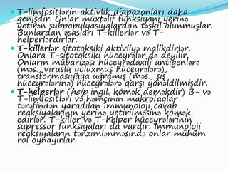  T-limfositlərin aktivlik diapazonları daha
genişdir. Onlar müxtəlif funksiyanı yerinə
yetirən subpopulyasiyalardan təşkil olunmuşlar.
Bunlardan əsasları T-killerlər və T-
helperlərdirlər.
 T-killerlər sitotoksiki aktivliyə malikdirlər.
Onlara T-sitotoksiki hüceyrələr də deyilir.
Onların mübarizəsi hüceyrədaxili antigenlərə
(məs., virusla yoluxmuş hüceyrələrə),
transformasiyaya uğramış (məs., şiş
hüceyrələrinə) hüceyrələrə qarşı yönəldilmişdir.
 T-helperlər (help ingil. kömək deməkdir) B- və
T-limfositləri və həmçinin makrofaqlar
tərəfindən yaradılan immunoloji cavab
reaksiyalarının yerinə yetirilməsinə kömək
edirlər. T-killer və T-helper hüceyrələrinin
supressor funksiyaları da vardır. İmmunoloji
reaksiyaların tənzimlənməsində onlar mühüm
rol oynayırlar.
 