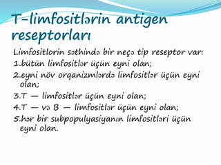 T-limfositlərin antigen
reseptorları
Limfositlorin səthində bir neçə tip reseptor var:
1.bütün limfositlər üçün eyni olan;
2.eyni növ orqanizmlərdə limfositlər üçün eyni
olan;
3.T — limfositlər üçün eyni olan;
4.T — və B — limfositlər üçün eyni olan;
5.hər bir subpopulyasiyanın limfositləri üçün
eyni olan.
 