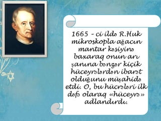 1665 – ci ildə R.Huk
mikroskopla ağacın
mantar kəsiyinə
baxaraq onun arı
şanına bənzər kiçik
hüceyrələrdən ibarət
olduğunu müşahidə
etdi. O, bu hücrələri ilk
dəfə olaraq «hüceyrə»
adlandırdı.

 