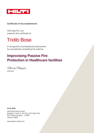 Certificate of Accomplishment
Hilti India Pvt. Ltd.
presents this certificate to
Tridib Bose
In recognition of professional achievement
by successfully completing the webinar
Improvising Passive Fire
Protection in Healthcare facilities
Neeraj Nayyar
Instructor
23-04-2020
Hilti India Private Limited
Building 8, Tower C, 6th Floor, DLF Cyber City
DLF Phase ll Gurgaon - 122002
Haryana, INDIA
teamaskhilti.in@hilti.com
 