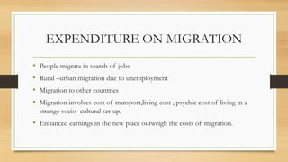 EXPENDITURE ON MIGRATION
• People migrate in search of jobs
• Rural –urban migration due to unemployment
• Migration to other countries
• Migration involves cost of transport,living cost , psychic cost of living in a
strange socio- cultural set-up.
• Enhanced earnings in the new place outweigh the costs of migration.
 
