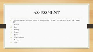 ASSESSMENT
• Determine whether the capital listed is an example of PHYSICAL CAPITAL (P) or HUMAN CAPITAL
(H)?
1. Doctor
2. Bus
3. Factory
4. Teacher
5. Driver
6. School building
7. Manager
8. Train
 