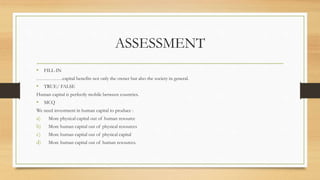 ASSESSMENT
• FILL-IN
…………….capital benefits not only the owner but also the society in general.
• TRUE/ FALSE
Human capital is perfectly mobile between countries.
• MCQ
We need investment in human capital to produce :
a) More physical capital out of human resource
b) More human capital out of physical resources
c) More human capital out of physical capital
d) More human capital out of human resources.
 