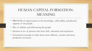 HUMAN CAPITAL FORMATION-
MEANING
• PROCESS of improvement in the knowledge , skill ,ability, and physical
capacity of the people.
• Dev of abilities and skill among the people
• Increase in no. of persons who have skill , education and experience
• Investment in people to make them more efficient , creative and more
productive resources.
 