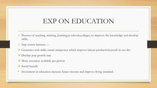 EXP ON EDUCATION
o Process of teaching ,training ,learning,in schools,colleges, to improve the knowledge and develop
skills.
o Imp source because----
 Generates tech skills, create manpower which improve labour productivity,result in eco dev
 Decline pop growth rate
 More resources available per person
 Social benefit
• Investment in education increase future income and improve living standard.
 