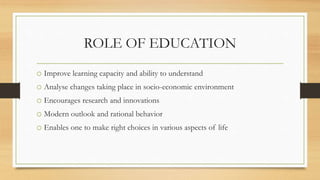 ROLE OF EDUCATION
o Improve learning capacity and ability to understand
o Analyse changes taking place in socio-economic environment
o Encourages research and innovations
o Modern outlook and rational behavior
o Enables one to make right choices in various aspects of life
 