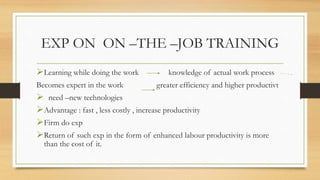 EXP ON ON –THE –JOB TRAINING
Learning while doing the work knowledge of actual work process
Becomes expert in the work greater efficiency and higher productivt
 need –new technologies
Advantage : fast , less costly , increase productivity
Firm do exp
Return of such exp in the form of enhanced labour productivity is more
than the cost of it.
 