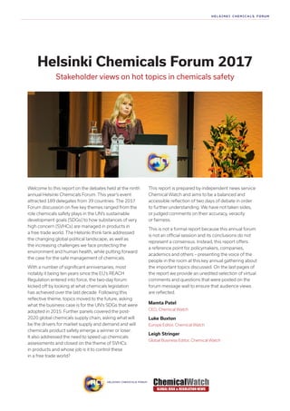 Helsinki Chemicals Forum 2017
Stakeholder views on hot topics in chemicals safety
Welcome to this report on the debates held at the ninth
annual Helsinki Chemicals Forum. This year’s event
attracted 189 delegates from 39 countries. The 2017
Forum discussion on five key themes ranged from the
role chemicals safety plays in the UN’s sustainable
development goals (SDGs) to how substances of very
high concern (SVHCs) are managed in products in
a free trade world. The Helsinki think tank addressed
the changing global political landscape, as well as
the increasing challenges we face protecting the
environment and human health, while putting forward
the case for the safe management of chemicals.
With a number of significant anniversaries, most
notably it being ten years since the EU’s REACH
Regulation entered into force, the two-day forum
kicked off by looking at what chemicals legislation
has achieved over the last decade. Following this
reflective theme, topics moved to the future, asking
what the business case is for the UN’s SDGs that were
adopted in 2015. Further panels covered the post-
2020 global chemicals supply chain, asking what will
be the drivers for market supply and demand and will
chemicals product safety emerge a winner or loser.
It also addressed the need to speed up chemicals
assessments and closed on the theme of SVHCs
in products and whose job is it to control these
in a free trade world?
This report is prepared by independent news service
Chemical Watch and aims to be a balanced and
accessible reflection of two days of debate in order
to further understanding. We have not taken sides,
or judged comments on their accuracy, veracity
or fairness.
This is not a formal report because this annual forum
is not an official session and its conclusions do not
represent a consensus. Instead, this report offers
a reference point for policymakers, companies,
academics and others – presenting the voice of the
people in the room at this key annual gathering about
the important topics discussed. On the last pages of
the report we provide an unedited selection of virtual
comments and questions that were posted on the
forum message wall to ensure that audience views
are reflected.
Mamta Patel
CEO, Chemical Watch
Luke Buxton
Europe Editor, Chemical Watch
Leigh Stringer
Global Business Editor, Chemical Watch
 