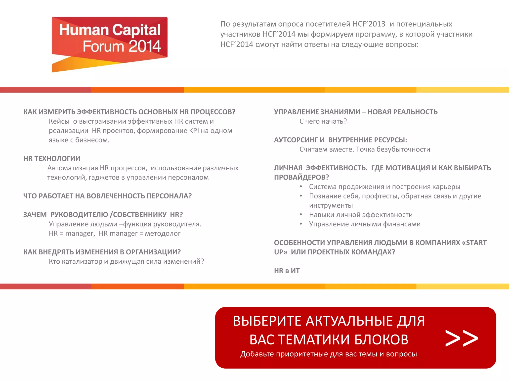 По результатам опроса посетителей HCF’2013 и потенциальных
участников HCF’2014 мы формируем программу, в которой участники
HCF’2014 смогут найти ответы на следующие вопросы:
КАК ИЗМЕРИТЬ ЭФФЕКТИВНОСТЬ ОСНОВНЫХ HR ПРОЦЕССОВ?
Кейсы о выстраивании эффективных HR систем и
реализации HR проектов, формирование KPI на одном
языке с бизнесом.
HR ТЕХНОЛОГИИ
Автоматизация HR процессов, использование различных
технологий, гаджетов в управлении персоналом
ЧТО РАБОТАЕТ НА ВОВЛЕЧЕННОСТЬ ПЕРСОНАЛА?
ЗАЧЕМ РУКОВОДИТЕЛЮ /СОБСТВЕННИКУ HR?
Управление людьми –функция руководителя.
HR = manager, HR manager = методолог
КАК ВНЕДРЯТЬ ИЗМЕНЕНИЯ В ОРГАНИЗАЦИИ?
Кто катализатор и движущая сила изменений?
УПРАВЛЕНИЕ ЗНАНИЯМИ – НОВАЯ РЕАЛЬНОСТЬ
С чего начать?
АУТСОРСИНГ И ВНУТРЕННИЕ РЕСУРСЫ:
Считаем вместе. Точка безубыточности
ЛИЧНАЯ ЭФФЕКТИВНОСТЬ. ГДЕ МОТИВАЦИЯ И КАК ВЫБИРАТЬ
ПРОВАЙДЕРОВ?
• Система продвижения и построения карьеры
• Познание себя, профтесты, обратная связь и другие
инструменты
• Навыки личной эффективности
• Управление личными финансами
ОСОБЕННОСТИ УПРАВЛЕНИЯ ЛЮДЬМИ В КОМПАНИЯХ «START
UP» ИЛИ ПРОЕКТНЫХ КОМАНДАХ?
HR в ИТ
ВЫБЕРИТЕ АКТУАЛЬНЫЕ ДЛЯ
ВАС ТЕМАТИКИ БЛОКОВ
Добавьте приоритетные для вас темы и вопросы
>>
 