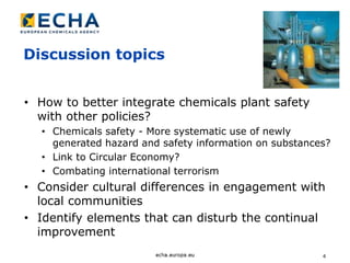 4
Discussion topics
• How to better integrate chemicals plant safety
with other policies?
• Chemicals safety - More systematic use of newly
generated hazard and safety information on substances?
• Link to Circular Economy?
• Combating international terrorism
• Consider cultural differences in engagement with
local communities
• Identify elements that can disturb the continual
improvement
 